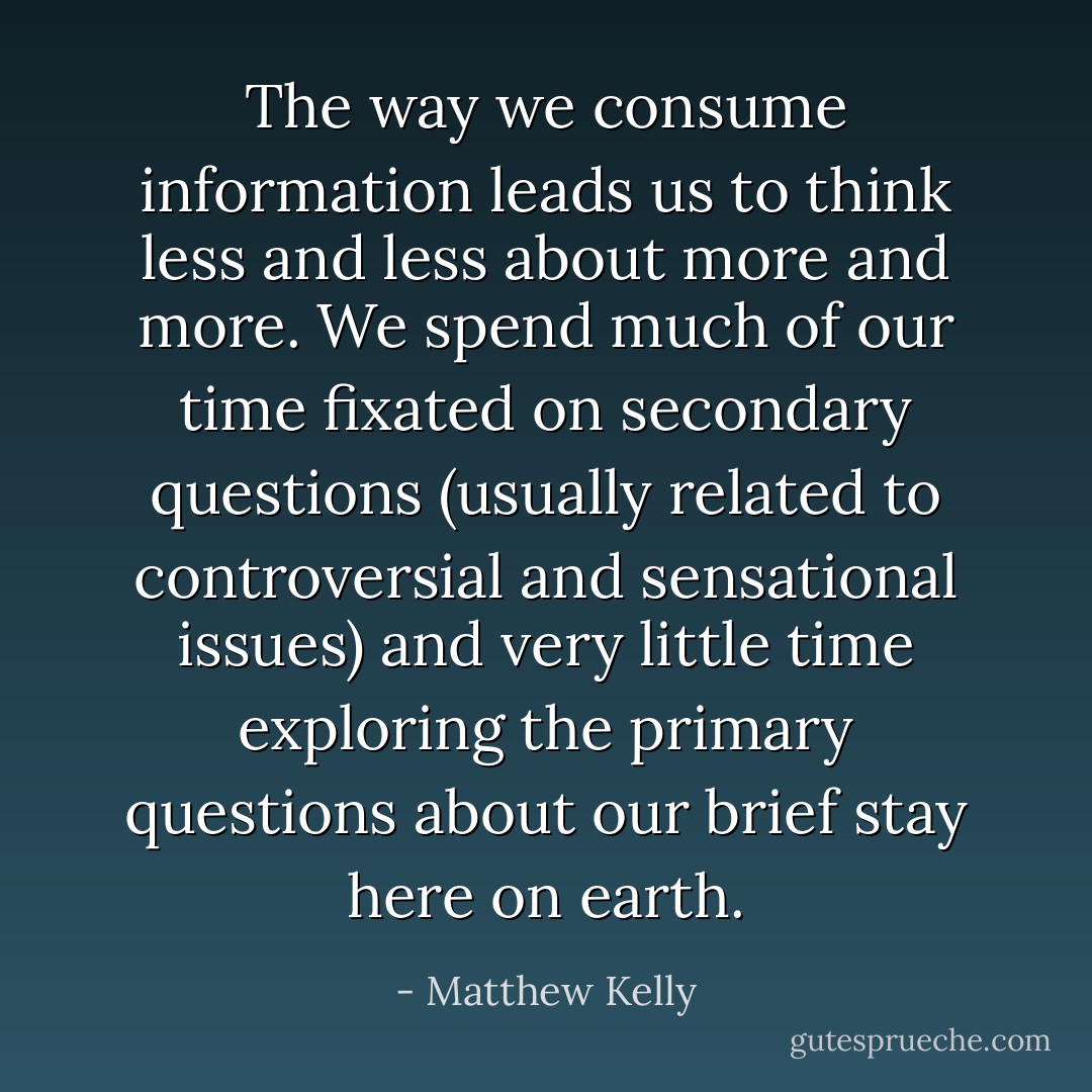 The way we consume information leads us to think less and less about more and more. We spend much of our time fixated on secondary questions (usually related to controversial and sensational issues) and very little time exploring the primary questions about our brief stay here on earth. - Matthew Kelly