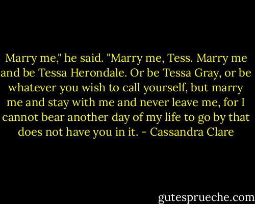 Marry me," he said. "Marry me, Tess. Marry me and be Tessa Herondale. Or be Tessa Gray, or be whatever you wish to call yourself, but marry me and stay with me and never leave me, for I cannot bear another day of my life to go by that does not have you in it. - Cassandra Clare