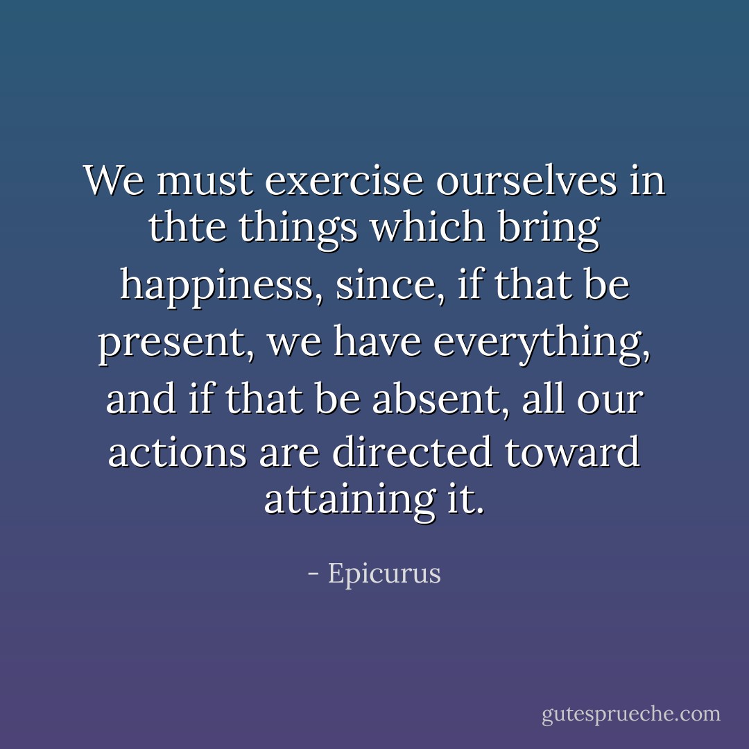 We must exercise ourselves in thte things which bring happiness, since, if that be present, we have everything, and if that be absent, all our actions are directed toward attaining it. - Epicurus