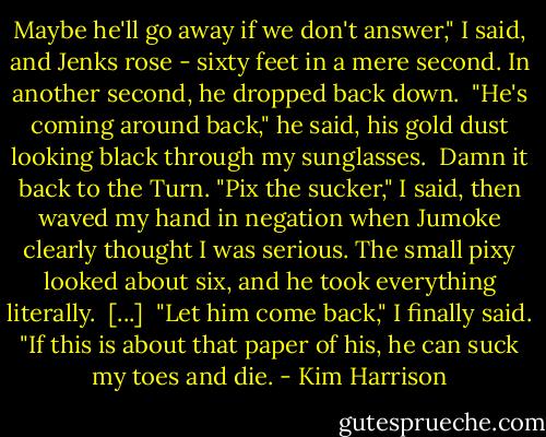 Maybe he'll go away if we don't answer," I said, and Jenks rose - sixty feet in a mere second. In another second, he dropped back down.<br /><br />"He's coming around back," he said, his gold dust looking black through my sunglasses.<br /><br />Damn it back to the Turn. "Pix the sucker," I said, then waved my hand in negation when Jumoke clearly thought I was serious. The small pixy looked about six, and he took everything literally.<br /><br />[...]<br /><br />"Let him come back," I finally said. "If this is about that paper of his, he can suck my toes and die. - Kim Harrison