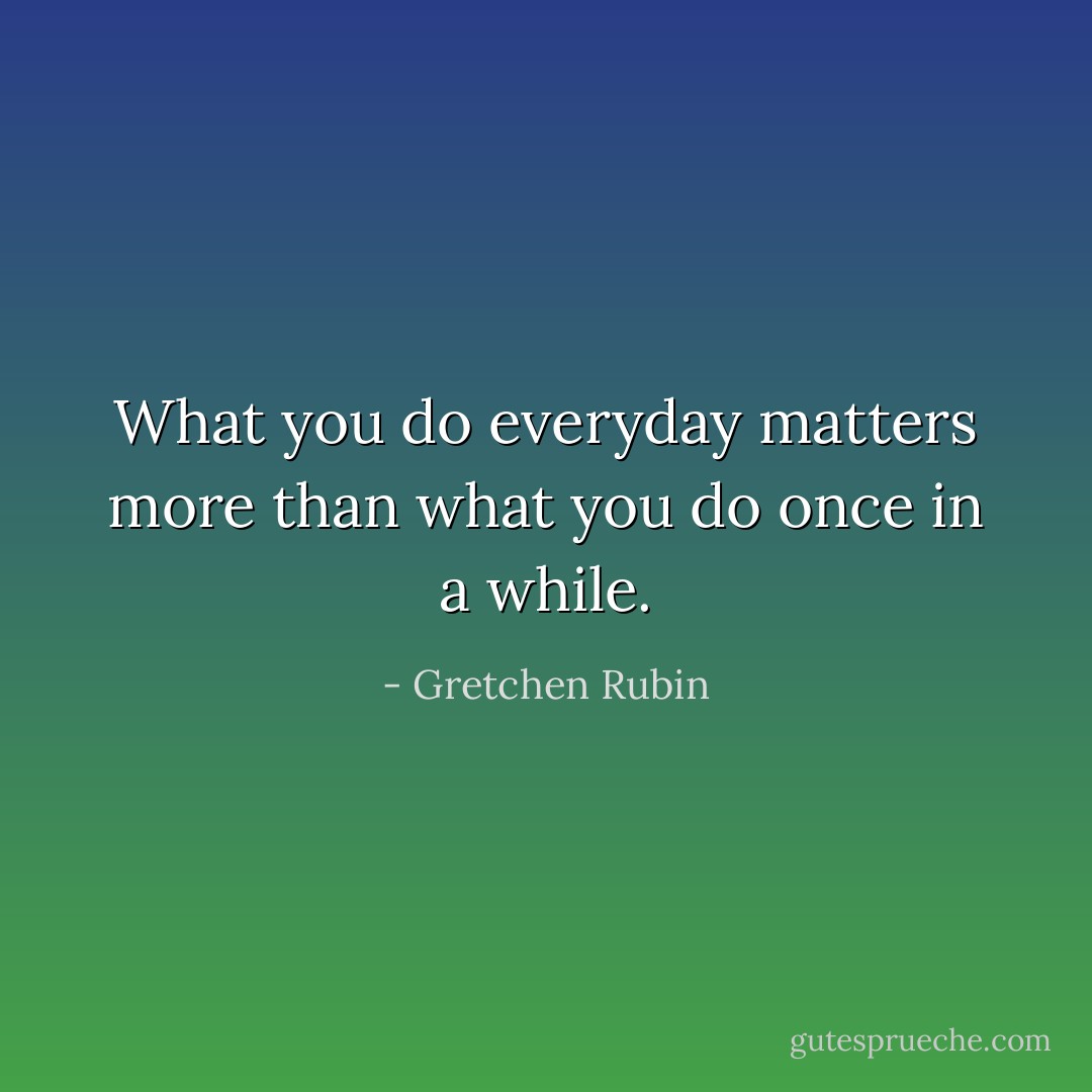 What you do everyday matters more than what you do once in a while. - Gretchen Rubin