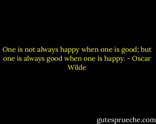 One is not always happy when one is good; but one is always good when one is happy. - Oscar Wilde