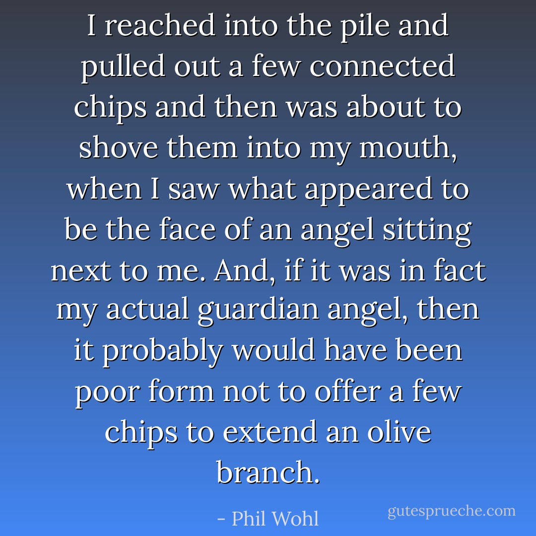 I reached into the pile and pulled out a few connected chips and then was about to shove them into my mouth, when I saw what appeared to be the face of an angel sitting next to me. And, if it was in fact my actual guardian angel, then it probably would have been poor form not to offer a few chips to extend an olive branch. - Phil Wohl