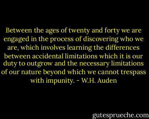 Between the ages of twenty and forty we are engaged in the process of discovering who we are, which involves learning the differences between accidental limitations which it is our duty to outgrow and the necessary limitations of our nature beyond which we cannot trespass with impunity. - W.H. Auden