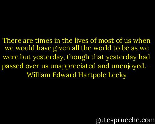 There are times in the lives of most of us when we would have given all the world to be as we were but yesterday, though that yesterday had passed over us unappreciated and unenjoyed. - William Edward Hartpole Lecky