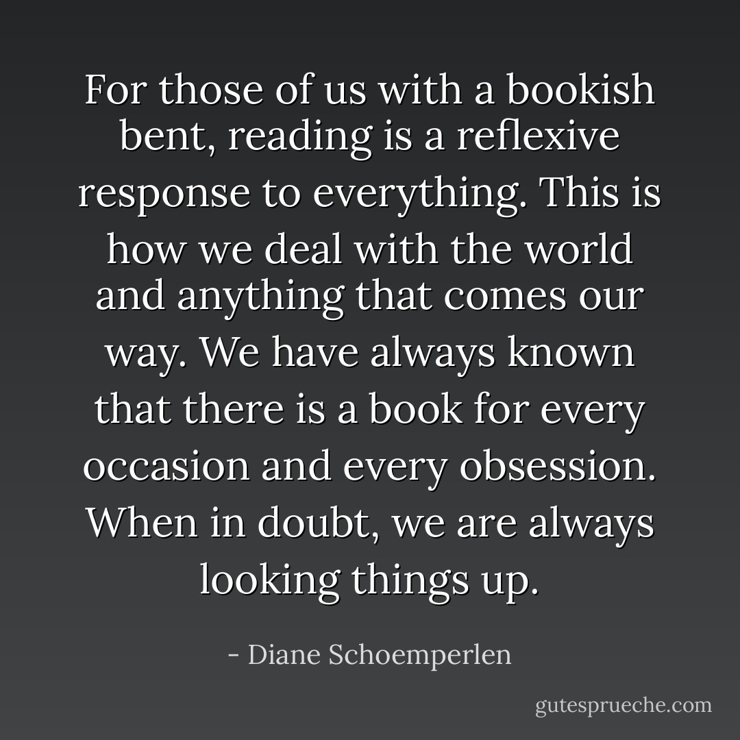For those of us with a bookish bent, reading is a reflexive response to everything. This is how we deal with the world and anything that comes our way. We have always known that there is a book for every occasion and every obsession. When in doubt, we are always looking things up. - Diane Schoemperlen