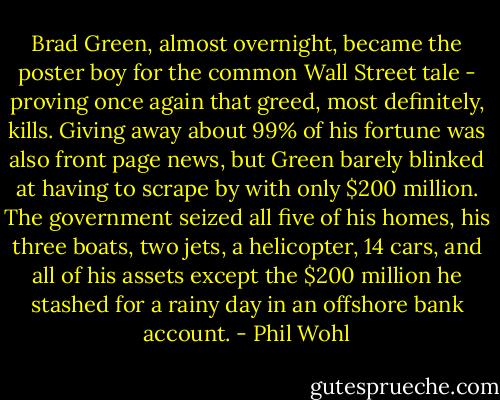 Brad Green, almost overnight, became the poster boy for the common Wall Street tale - proving once again that greed, most definitely, kills. Giving away about 99% of his fortune was also front page news, but Green barely blinked at having to scrape by with only $200 million. The government seized all five of his homes, his three boats, two jets, a helicopter, 14 cars, and all of his assets except the $200 million he stashed for a rainy day in an offshore bank account. - Phil Wohl
