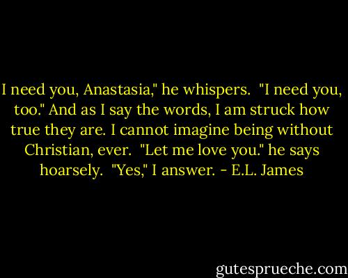 I need you, Anastasia," he whispers.<br /><br />"I need you, too." And as I say the words, I am struck how true they are. I cannot imagine being without Christian, ever.<br /><br />"Let me love you." he says hoarsely.<br /><br />"Yes," I answer. - E.L. James