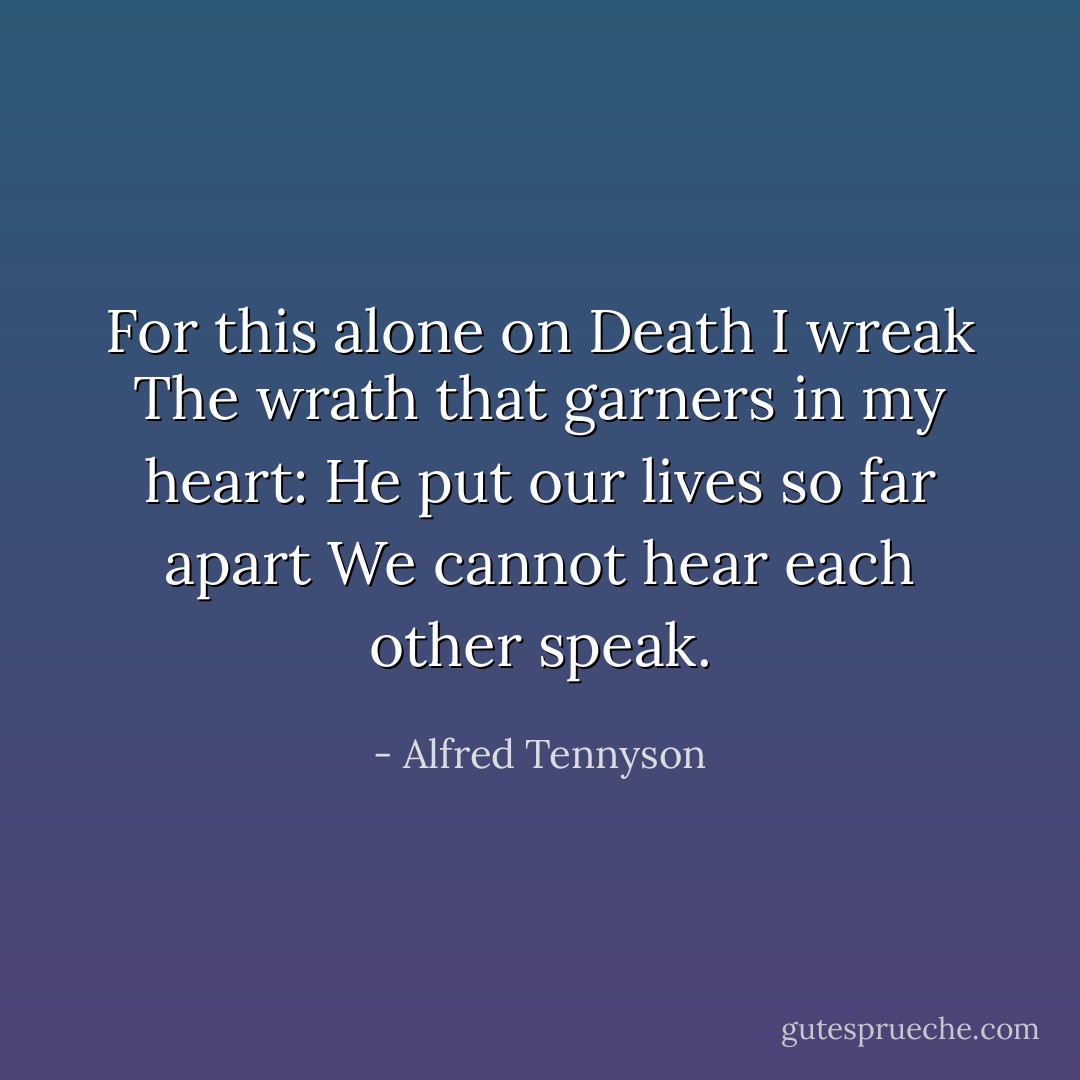 For this alone on Death I wreak<br />The wrath that garners in my heart:<br />He put our lives so far apart<br />We cannot hear each other speak. - Alfred Tennyson