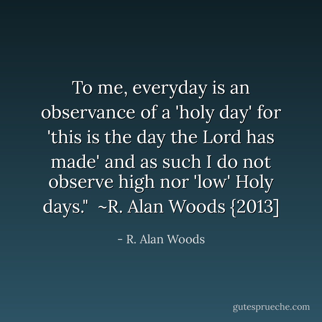 To me, everyday is an observance of a 'holy day' for 'this is the day the Lord has made' and as such I do not observe high nor 'low' Holy days."<br /><br />~R. Alan Woods {2013] - R. Alan Woods