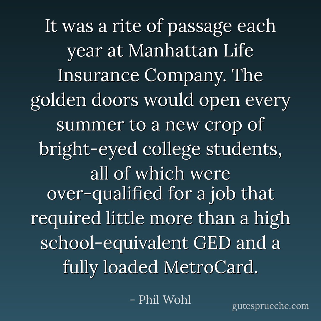 It was a rite of passage each year at Manhattan Life Insurance Company. The golden doors would open every summer to a new crop of bright-eyed college students, all of which were over-qualified for a job that required little more than a high school-equivalent GED and a fully loaded MetroCard. - Phil Wohl