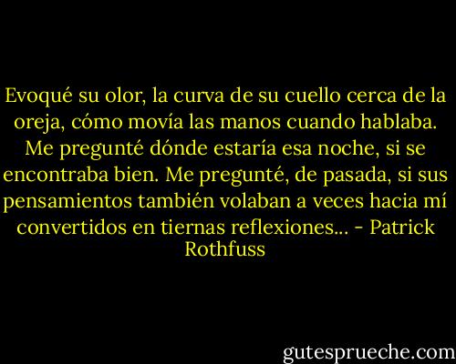 Evoqué su olor, la curva de su cuello cerca de la oreja, cómo movía las manos cuando hablaba. Me pregunté dónde estaría esa noche, si se encontraba bien. Me pregunté, de pasada, si sus pensamientos también volaban a veces hacia mí convertidos en tiernas reflexiones... - Patrick Rothfuss