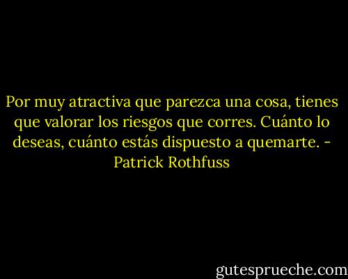 Por muy atractiva que parezca una cosa, tienes que valorar los riesgos que corres. Cuánto lo deseas, cuánto estás dispuesto a quemarte. - Patrick Rothfuss