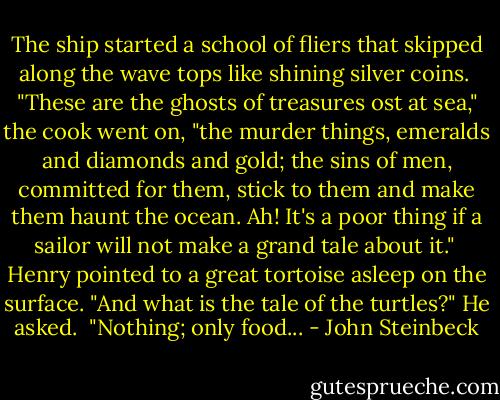 The ship started a school of fliers that skipped along the wave tops like shining silver coins.<br /><br />"These are the ghosts of treasures ost at sea," the cook went on, "the murder things, emeralds and diamonds and gold; the sins of men, committed for them, stick to them and make them haunt the ocean. Ah! It's a poor thing if a sailor will not make a grand tale about it."<br /><br />Henry pointed to a great tortoise asleep on the surface. "And what is the tale of the turtles?" He asked.<br /><br />"Nothing; only food... - John Steinbeck