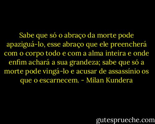 Sabe que só o abraço da morte pode apaziguá-lo, esse abraço que ele preencherá com o corpo todo e com a alma inteira e onde enfim achará a sua grandeza; sabe que só a morte pode vingá-lo e acusar de assassínio os que o escarnecem. - Milan Kundera