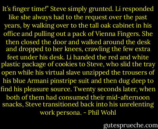 It’s finger time!” Steve simply grunted.<br />Li responded like she always had to the request over the past years, by walking over to the tall oak cabinet in his office and pulling out a pack of Vienna Fingers. She then closed the door and walked around the desk and dropped to her knees, crawling the few extra feet under his desk. Li handed the red and white plastic package of cookies to Steve, who slid the tray open while his virtual slave unzipped the trousers of his blue Armani pinstripe suit and then dug deep to find his pleasure source.<br />Twenty seconds later, when both of them had consumed their mid-afternoon snacks, Steve transitioned back into his unrelenting work persona. - Phil Wohl