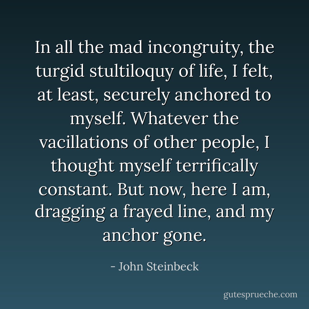 In all the mad incongruity, the turgid stultiloquy of life, I felt, at least, securely anchored to myself. Whatever the vacillations of other people, I thought myself terrifically constant. But now, here I am, dragging a frayed line, and my anchor gone. - John Steinbeck