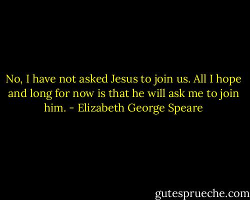 No, I have not asked Jesus to join us. All I hope and long for now is that he will ask me to join him. - Elizabeth George Speare