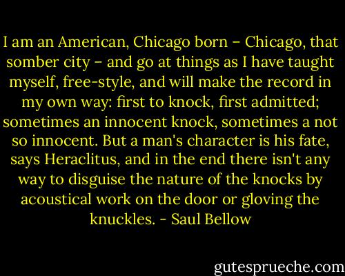 I am an American, Chicago born – Chicago, that somber city – and go at things as I have taught myself, free-style, and will make the record in my own way: first to knock, first admitted; sometimes an innocent knock, sometimes a not so innocent. But a man's character is his fate, says Heraclitus, and in the end there isn't any way to disguise the nature of the knocks by acoustical work on the door or gloving the knuckles. - Saul Bellow