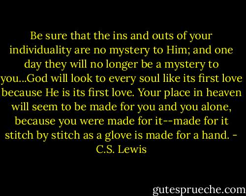 Be sure that the ins and outs of your individuality are no mystery to Him; and one day they will no longer be a mystery to you...God will look to every soul like its first love because He is its first love. Your place in heaven will seem to be made for you and you alone, because you were made for it--made for it stitch by stitch as a glove is made for a hand. - C.S. Lewis