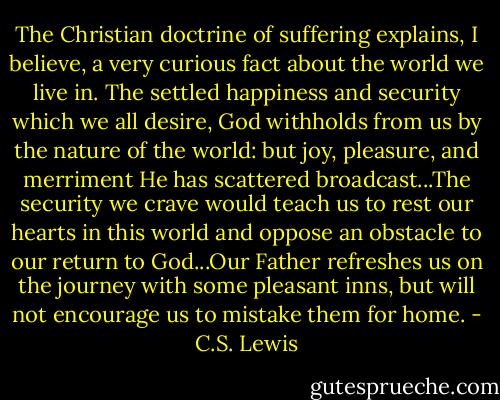 The Christian doctrine of suffering explains, I believe, a very curious fact about the world we live in. The settled happiness and security which we all desire, God withholds from us by the nature of the world: but joy, pleasure, and merriment He has scattered broadcast...The security we crave would teach us to rest our hearts in this world and oppose an obstacle to our return to God...Our Father refreshes us on the journey with some pleasant inns, but will not encourage us to mistake them for home. - C.S. Lewis