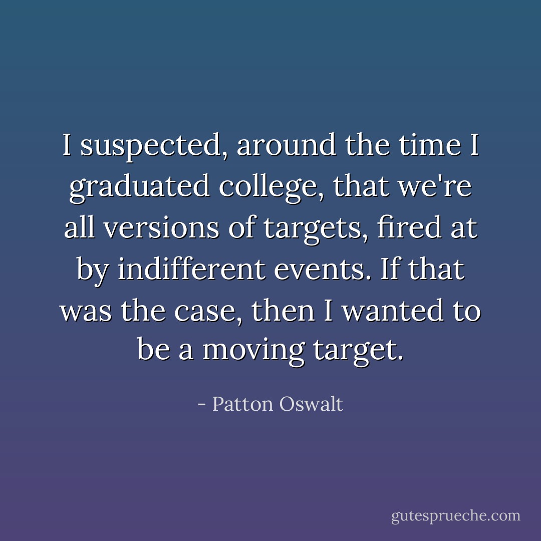I suspected, around the time I graduated college, that we're all versions of targets, fired at by indifferent events. If that was the case, then I wanted to be a moving target. - Patton Oswalt