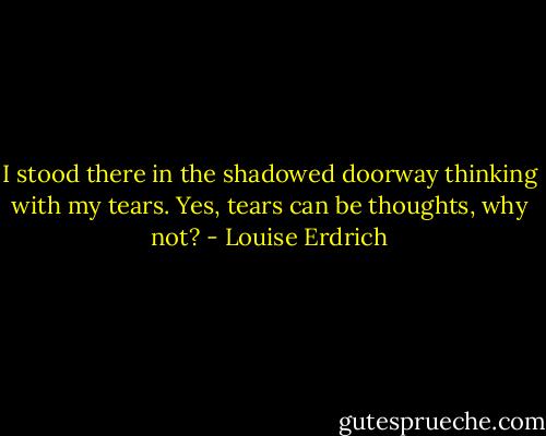 I stood there in the shadowed doorway thinking with my tears. Yes, tears can be thoughts, why not? - Louise Erdrich