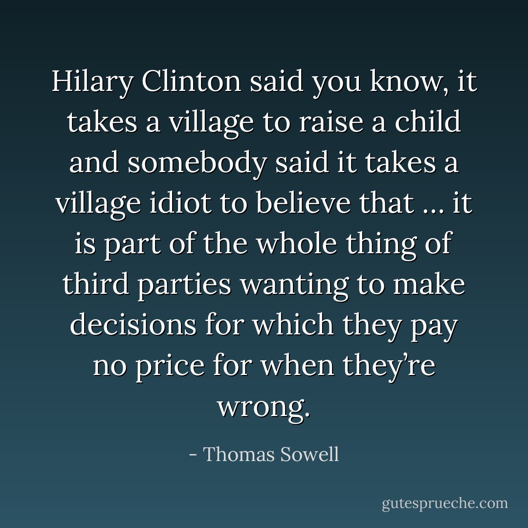 Hilary Clinton said you know, it takes a village to raise a child and somebody said it takes a village idiot to believe that … it is part of the whole thing of third parties wanting to make decisions for which they pay no price for when they’re wrong. - Thomas Sowell