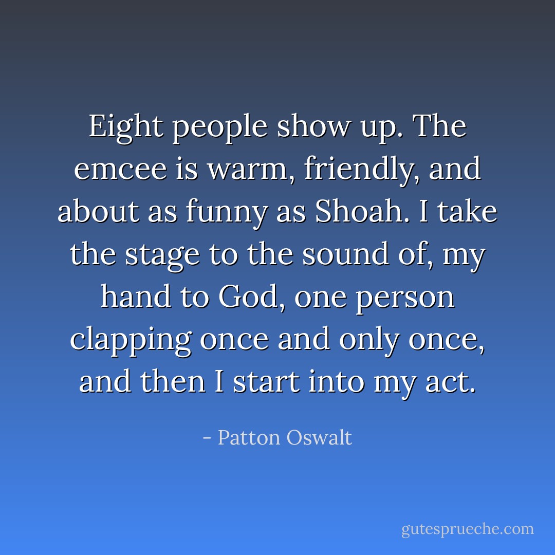 Eight people show up. The emcee is warm, friendly, and about as funny as <i>Shoah</i>. I take the stage to the sound of, my hand to God, one person clapping <i>once and only once</i>, and then I start into my act. - Patton Oswalt