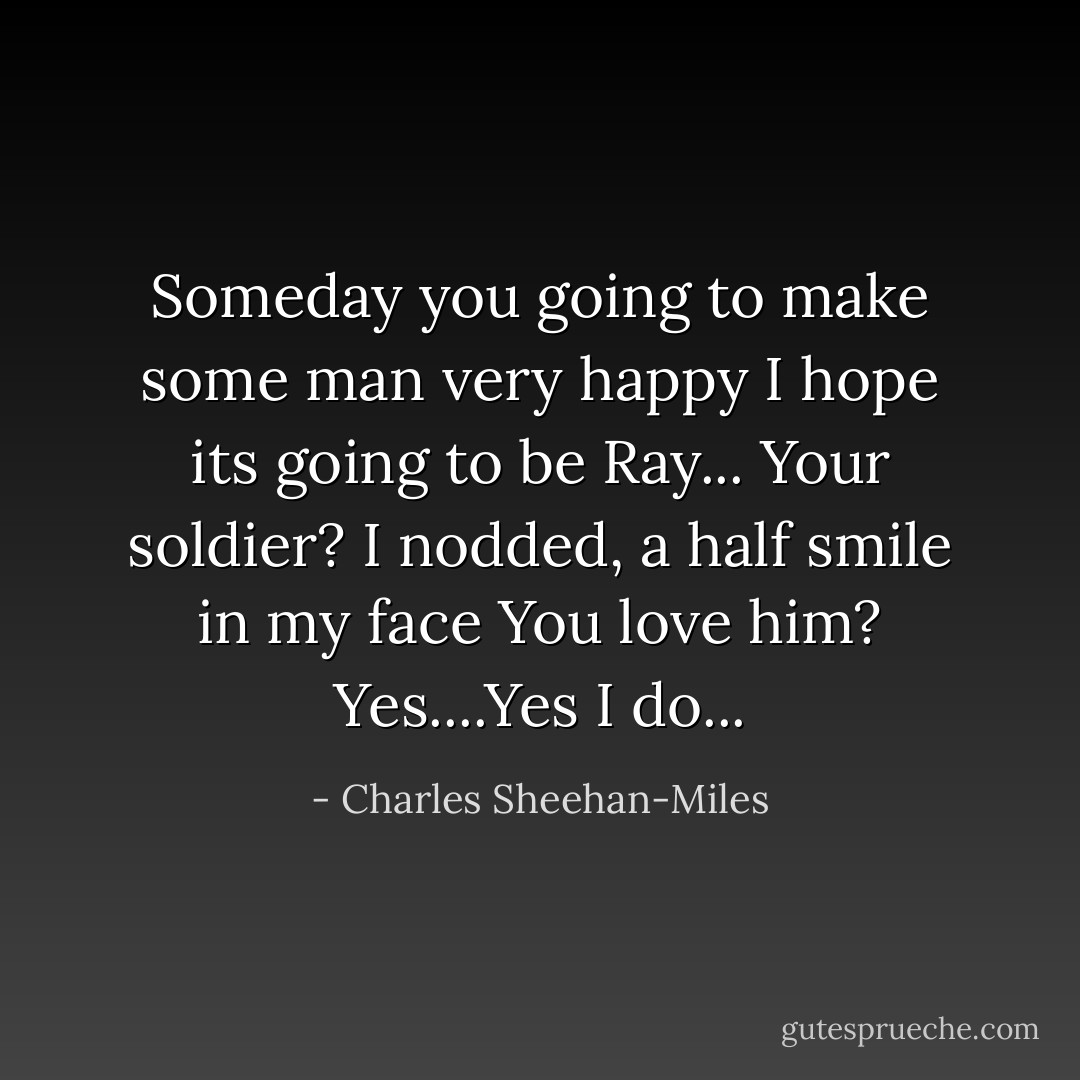 Someday you going to make some man very happy<br />I hope its going to be Ray...<br />Your soldier? I nodded, a half smile in my face<br />You love him?<br />Yes....Yes I do... - Charles Sheehan-Miles