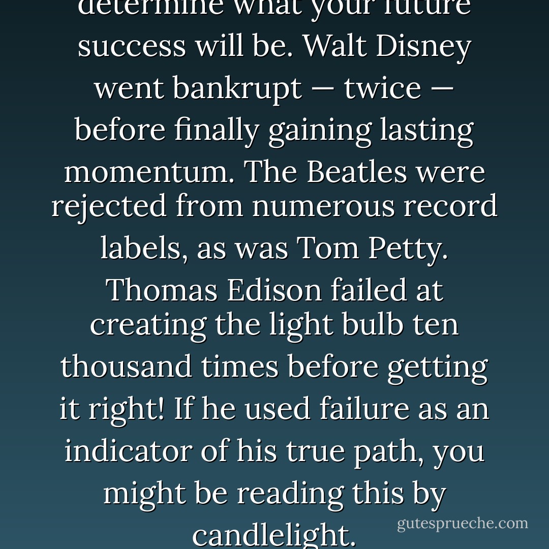 43. Don’t let past failures determine what your future success will be. Walt Disney went bankrupt — twice — before finally gaining lasting momentum. The Beatles were rejected from numerous record labels, as was Tom Petty. Thomas Edison failed at creating the light bulb ten thousand times before getting it right! If he used failure as an indicator of his true path, you might be reading this by candlelight. - Derek Rydall