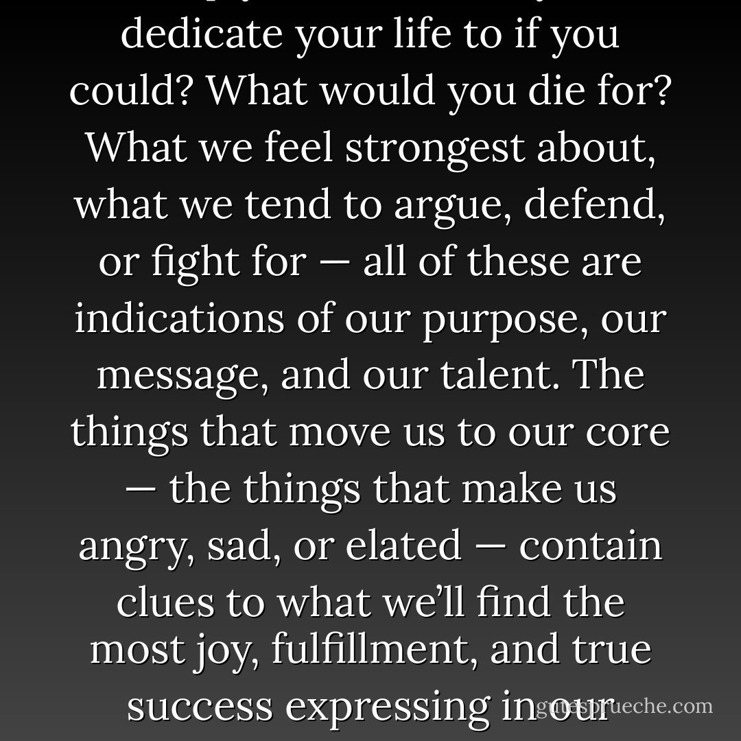 44. What do you care about deeply? What would you dedicate your life to if you could? What would you die for? What we feel strongest about, what we tend to argue, defend, or fight for — all of these are indications of our purpose, our message, and our talent. The things that move us to our core — the things that make us angry, sad, or elated — contain clues to what we’ll find the most joy, fulfillment, and true success expressing in our work. - Derek Rydall