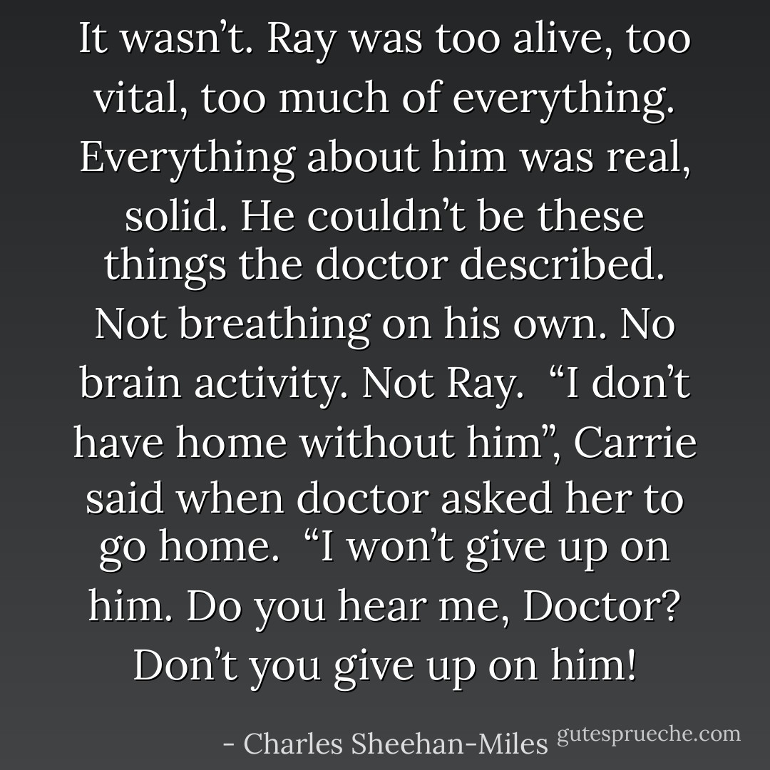 It wasn’t. Ray was too alive, too vital, too much of everything. Everything about him was real, solid. He couldn’t be these things the doctor described. Not breathing on his own. No brain activity. Not Ray. <br />“I don’t have home without him”, Carrie said when doctor asked her to go home. <br />“I won’t give up on him. Do you hear me, Doctor? Don’t you give up on him! - Charles Sheehan-Miles