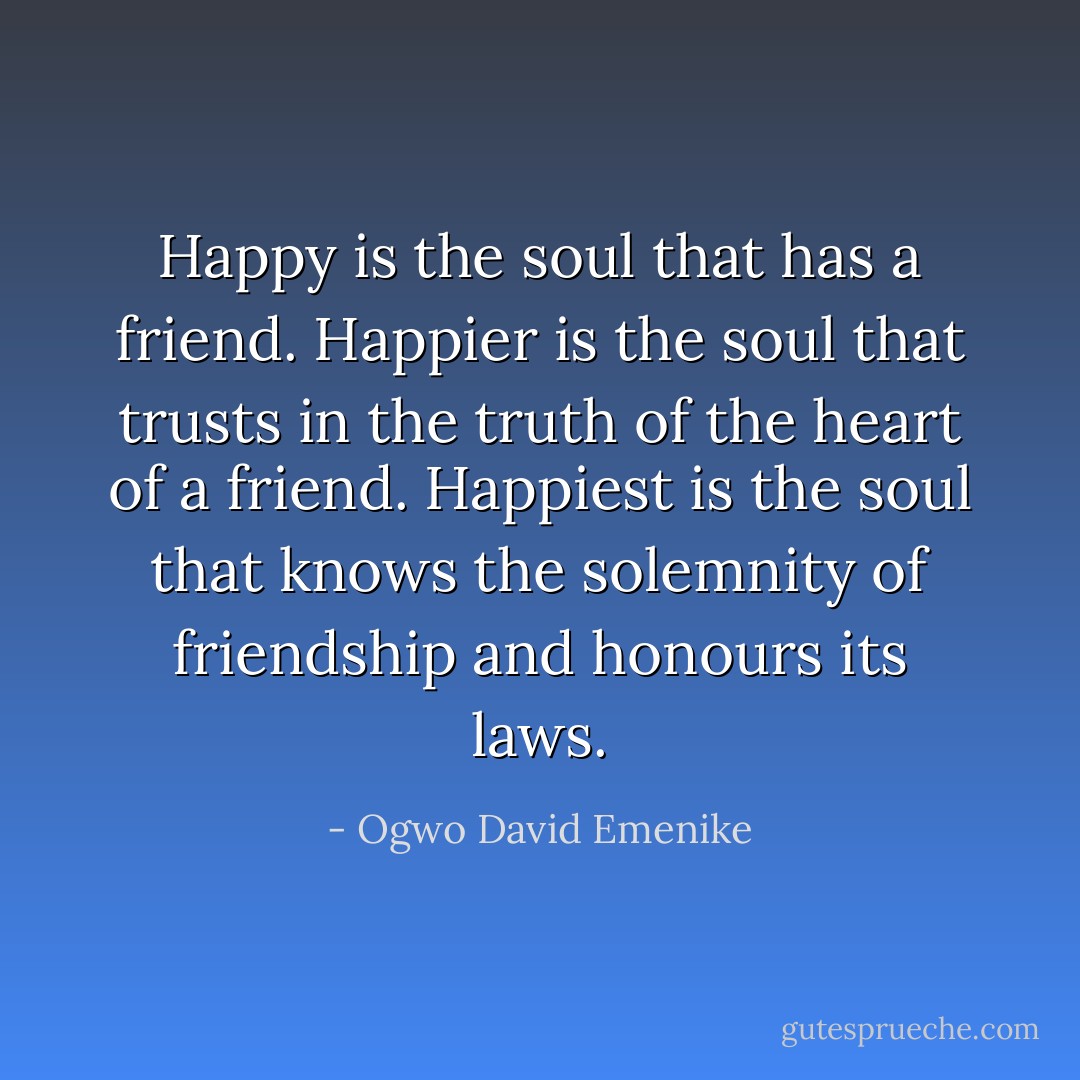 Happy is the soul that has a friend. Happier is the soul that trusts in the truth of the heart of a friend. Happiest is the soul that knows the solemnity of friendship and honours its laws. - Ogwo David Emenike