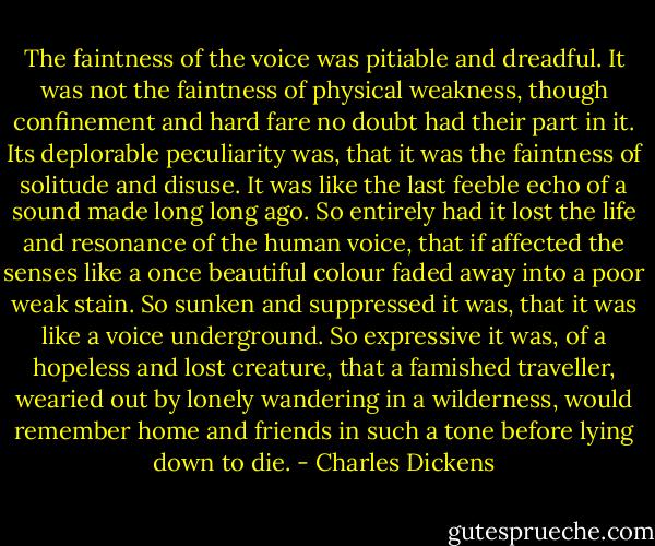 The faintness of the voice was pitiable and dreadful. It was not the faintness of physical weakness, though confinement and hard fare no doubt had their part in it. Its deplorable peculiarity was, that it was the faintness of solitude and disuse. It was like the last feeble echo of a sound made long long ago. So entirely had it lost the life and resonance of the human voice, that if affected the senses like a once beautiful colour faded away into a poor weak stain. So sunken and suppressed it was, that it was like a voice underground. So expressive it was, of a hopeless and lost creature, that a famished traveller, wearied out by lonely wandering in a wilderness, would remember home and friends in such a tone before lying down to die. - Charles Dickens