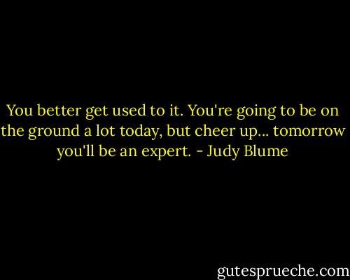 You better get used to it. You're going to be on the ground a lot today, but cheer up... tomorrow you'll be an expert. - Judy Blume
