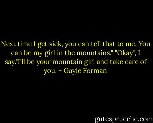 Next time I get sick, you can tell that to me. You can be my girl in the mountains."<br />"Okay", I say."I'll be your mountain girl and take care of you. - Gayle Forman