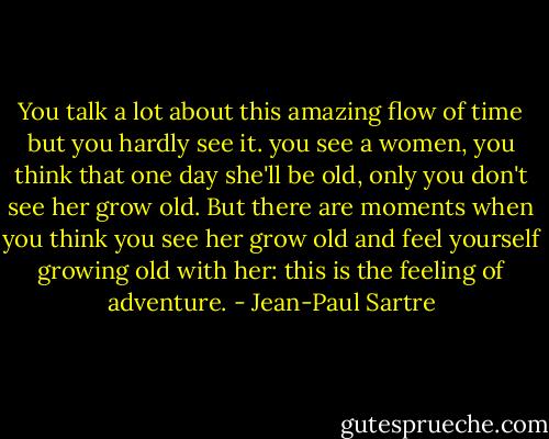 You talk a lot about this amazing flow of time but you hardly see it. you see a women, you think that one day she'll be old, only you don't see her grow old. But there are moments when you think you see her grow old and feel yourself growing old with her: this is the feeling of adventure. - Jean-Paul Sartre