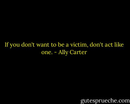 If you don't want to be a victim, don't act like one. - Ally Carter