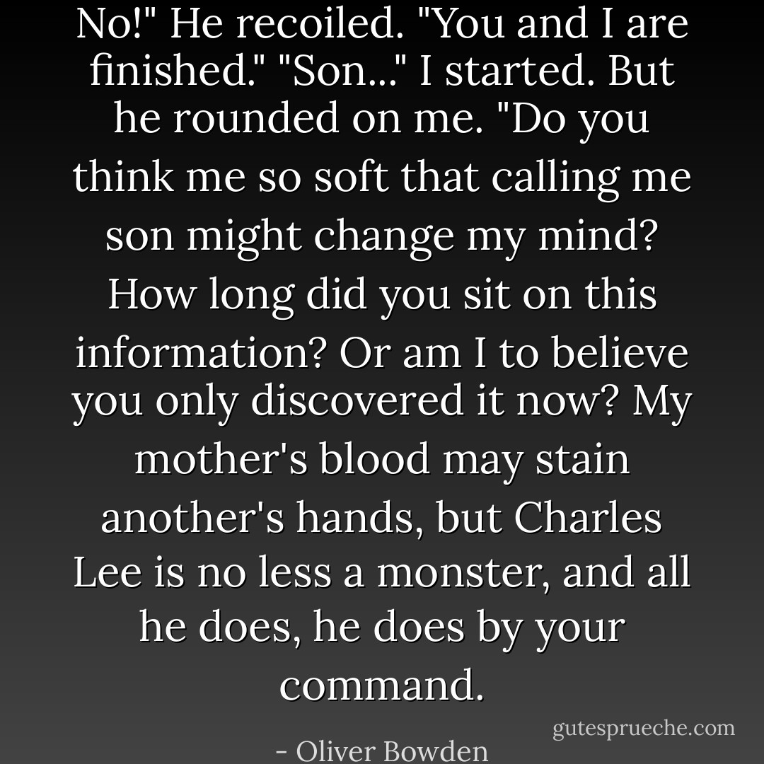 No!" He recoiled. "You and I are finished."<br />"Son..." I started.<br />But he rounded on me. "Do you think me so soft that calling me son might change my mind? How long did you sit on this information? Or am I to believe you only discovered it now? My mother's blood may stain another's hands, but Charles Lee is no less a monster, and all he does, he does by your command. - Oliver Bowden