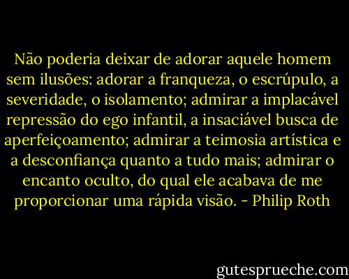 Não poderia deixar de adorar aquele homem sem ilusões: adorar a franqueza, o escrúpulo, a severidade, o isolamento; admirar a implacável repressão do ego infantil, a insaciável busca de aperfeiçoamento; admirar a teimosia artística e a desconfiança quanto a tudo mais; admirar o encanto oculto, do qual ele acabava de me proporcionar uma rápida visão. - Philip Roth