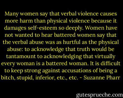 Many women say that verbal violence causes more harm than physical violence because it damages self-esteem so deeply. Women have not wanted to hear battered women say that the verbal abuse was as hurtful as the physical abuse: to acknowledge that truth would be tantamount to acknowledging that virtually every woman is a battered woman. It is difficult to keep strong against accusations of being a bitch, stupid, inferior, etc., etc. - Suzanne Pharr