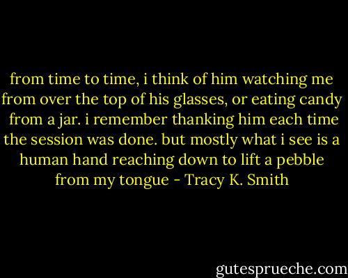 from time to time, i think of him watching me<br />from over the top of his glasses, or eating candy<br /><br />from a jar. i remember thanking him each time<br />the session was done. but mostly what i see<br />is a human hand reaching down to lift<br />a pebble from my tongue - Tracy K. Smith