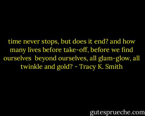 time never stops, but does it end? and how many lives<br />before take-off, before we find ourselves <br />beyond ourselves, all glam-glow, all twinkle and gold? - Tracy K. Smith