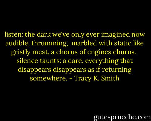 listen: the dark we've only ever imagined now audible, thrumming, <br />marbled with static like gristly meat. a chorus of engines churns.<br /><br />silence taunts: a dare. everything that disappears<br />disappears as if returning somewhere. - Tracy K. Smith