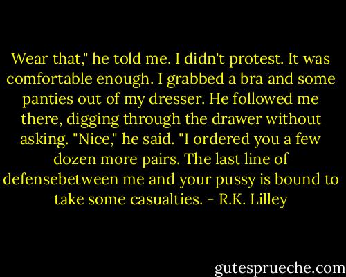 Wear that," he told me.<br />I didn't protest. It was comfortable enough.<br />I grabbed a bra and some panties out of my dresser.<br />He followed me there, digging through the drawer without asking.<br />"Nice," he said.<br />"I ordered you a few dozen more pairs. The last line of defensebetween me and your pussy is bound to take some casualties. - R.K. Lilley