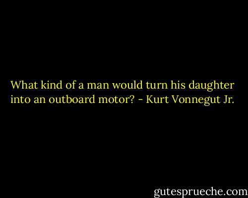 What kind of a man would turn his daughter into an outboard motor? - Kurt Vonnegut Jr.