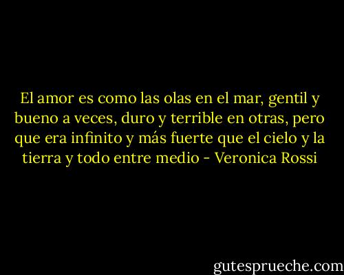 El amor es como las olas en el mar, gentil y bueno a veces, duro y terrible en otras, pero que era infinito y más fuerte que el cielo y la tierra y todo entre medio - Veronica Rossi