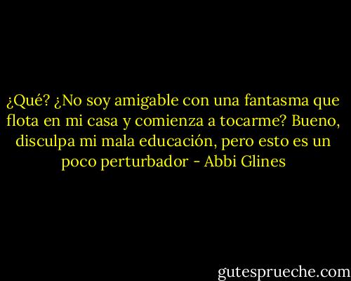 ¿Qué? ¿No soy amigable con una fantasma que flota en mi casa y comienza a tocarme? Bueno, disculpa mi mala educación, pero esto es un poco perturbador - Abbi Glines