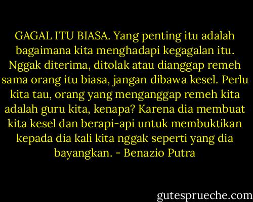 GAGAL ITU BIASA. Yang penting itu adalah bagaimana kita menghadapi kegagalan itu. Nggak diterima, ditolak atau dianggap remeh sama orang itu biasa, jangan dibawa kesel. Perlu kita tau, orang yang menganggap remeh kita adalah guru kita, kenapa? Karena dia membuat kita kesel dan berapi-api untuk membuktikan kepada dia kali kita nggak seperti yang dia bayangkan. - Benazio Putra